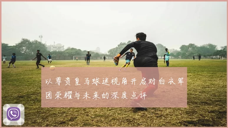 以尊贵皇马球迷视角开启对白衣军团荣耀与未来的深度点评